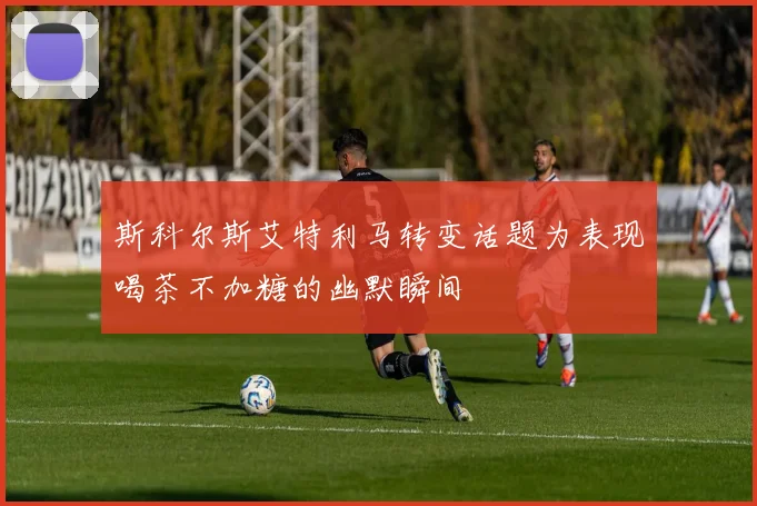 斯科尔斯艾特利马转变话题为表现喝茶不加糖的幽默瞬间