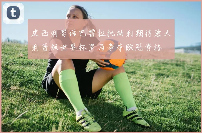 皮西利寄语巴雷拉托纳利期待意大利晋级世界杯罗马争夺欧冠资格