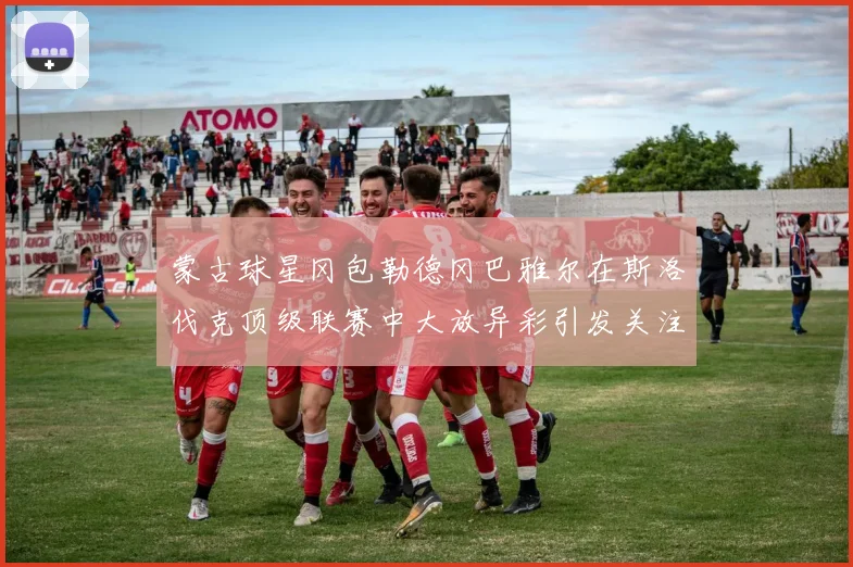 蒙古球星冈包勒德冈巴雅尔在斯洛伐克顶级联赛中大放异彩引发关注