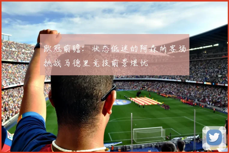 欧冠前瞻：状态低迷的阿森纳客场挑战马德里竞技前景堪忧