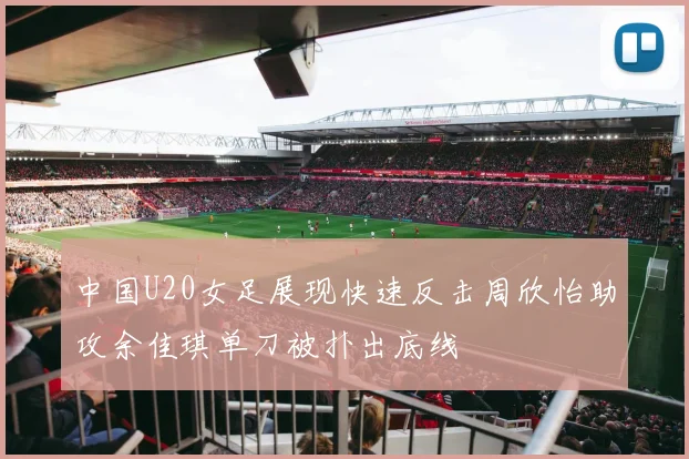 中国U20女足展现快速反击周欣怡助攻余佳琪单刀被扑出底线