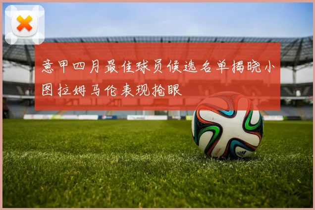意甲四月最佳球员候选名单揭晓小图拉姆马伦表现抢眼