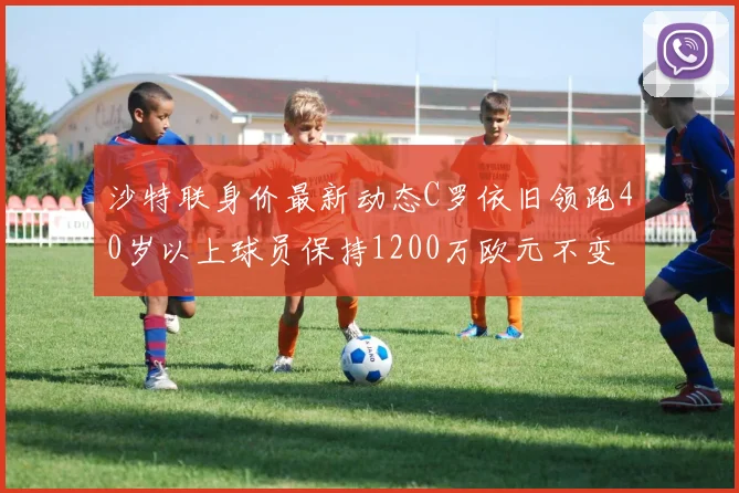 沙特联身价最新动态C罗依旧领跑40岁以上球员保持1200万欧元不变