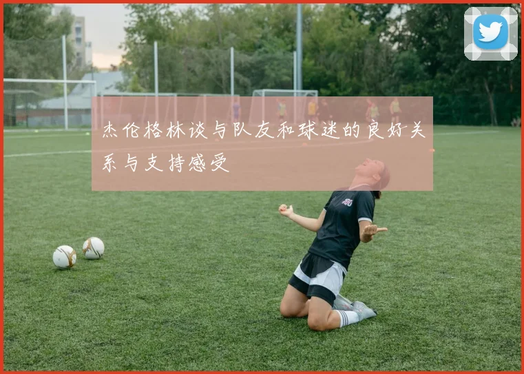 杰伦格林谈与队友和球迷的良好关系与支持感受