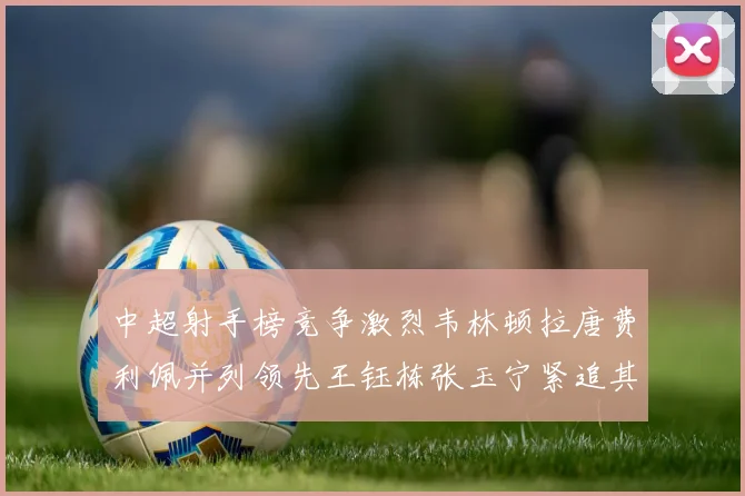 中超射手榜竞争激烈韦林顿拉唐费利佩并列领先王钰栋张玉宁紧追其后