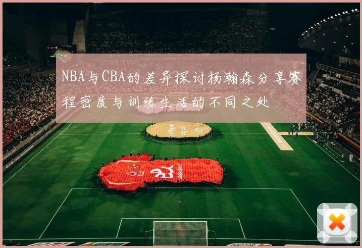 NBA与CBA的差异探讨杨瀚森分享赛程密度与训练生活的不同之处