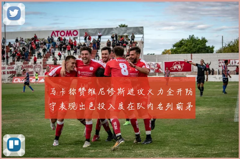 马卡称赞维尼修斯进攻火力全开防守表现出色投入度在队内名列前茅