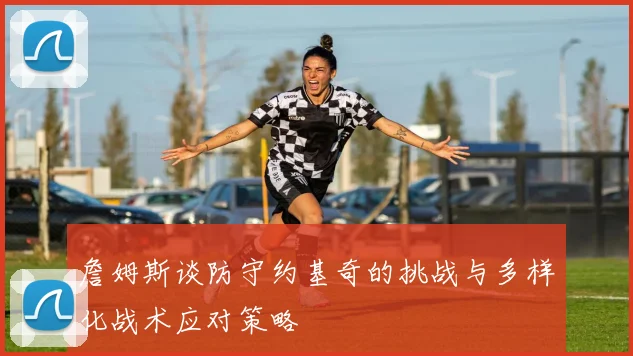 詹姆斯谈防守约基奇的挑战与多样化战术应对策略