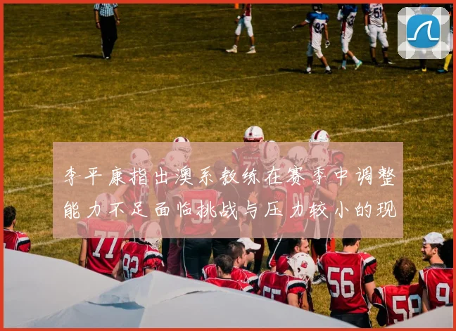 李平康指出澳系教练在赛季中调整能力不足面临挑战与压力较小的现状