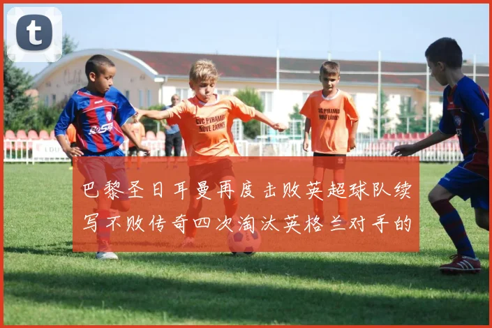 巴黎圣日耳曼再度击败英超球队续写不败传奇四次淘汰英格兰对手的背后故事