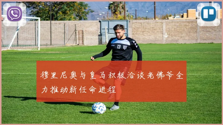 穆里尼奥与皇马积极洽谈老佛爷全力推动新任命进程