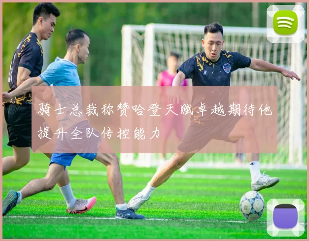 骑士总裁称赞哈登天赋卓越期待他提升全队传控能力