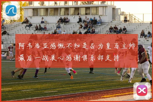 阿韦洛亚感慨不知是否为皇马主帅最后一战衷心感谢俱乐部支持