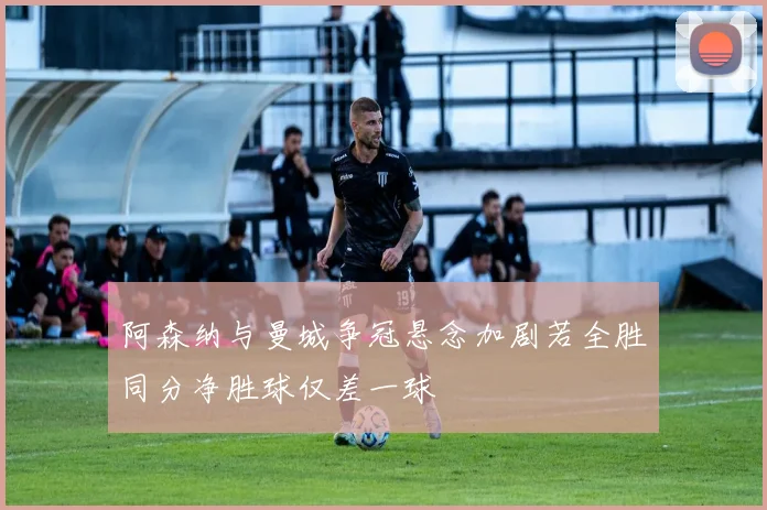 阿森纳与曼城争冠悬念加剧若全胜同分净胜球仅差一球