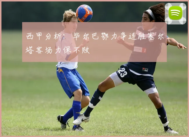 西甲分析：毕尔巴鄂力争连胜塞尔塔客场力保不败