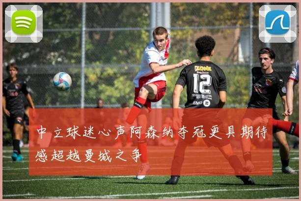 中立球迷心声阿森纳夺冠更具期待感超越曼城之争